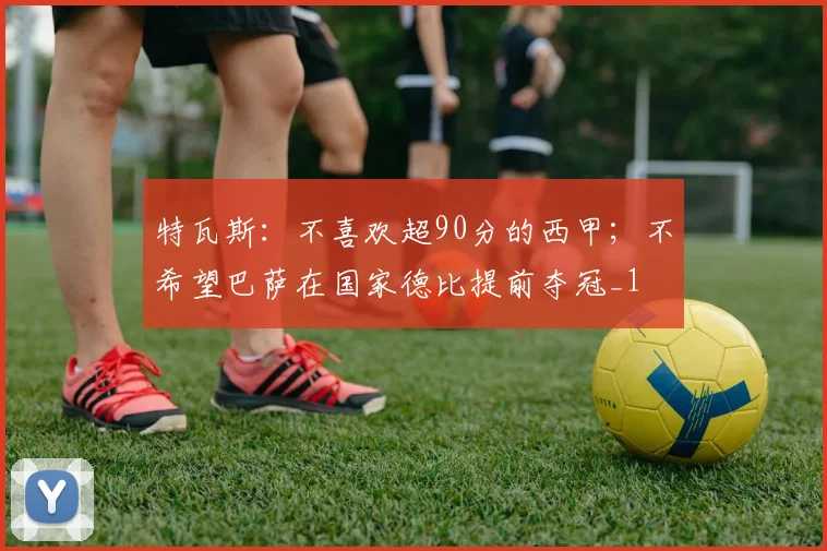 特瓦斯：不喜欢超90分的西甲；不希望巴萨在国家德比提前夺冠_1